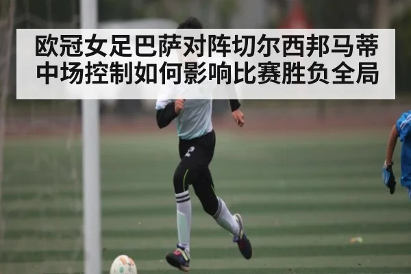 欧冠女足巴萨对阵切尔西邦马蒂中场控制如何影响比赛胜负全局