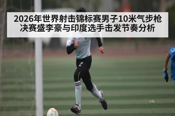 2026年世界射击锦标赛男子10米气步枪决赛盛李豪与印度选手击发节奏分析